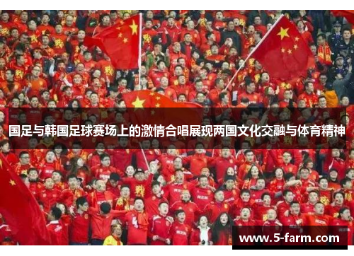 国足与韩国足球赛场上的激情合唱展现两国文化交融与体育精神